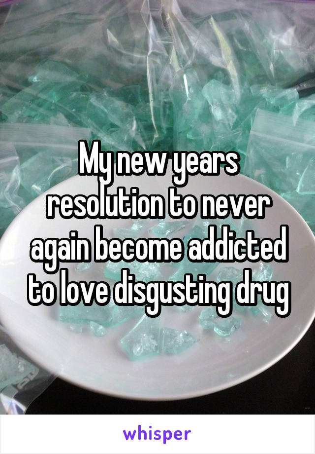 My new years resolution to never again become addicted to love disgusting drug