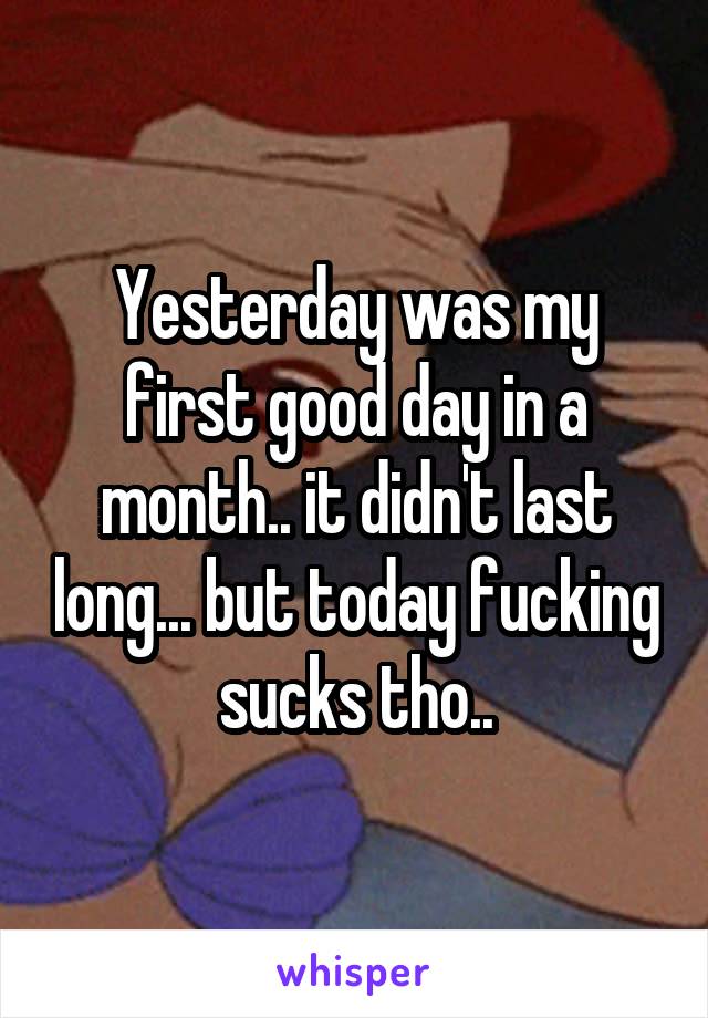 Yesterday was my first good day in a month.. it didn't last long... but today fucking sucks tho..