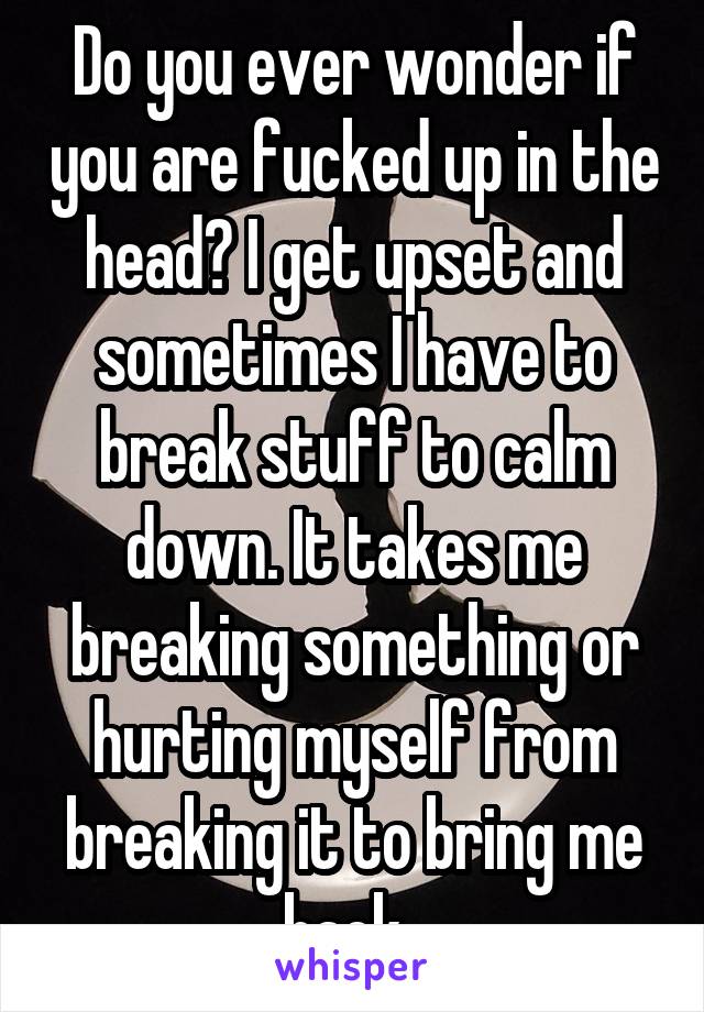 Do you ever wonder if you are fucked up in the head? I get upset and sometimes I have to break stuff to calm down. It takes me breaking something or hurting myself from breaking it to bring me back. 