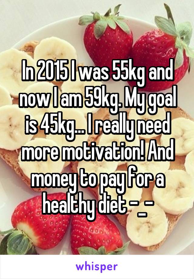 In 2015 I was 55kg and now I am 59kg. My goal is 45kg... I really need more motivation! And money to pay for a healthy diet -_-