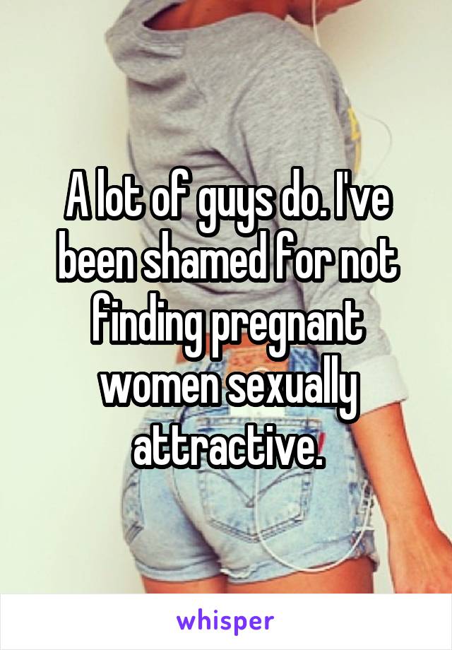 A lot of guys do. I've been shamed for not finding pregnant women sexually attractive.