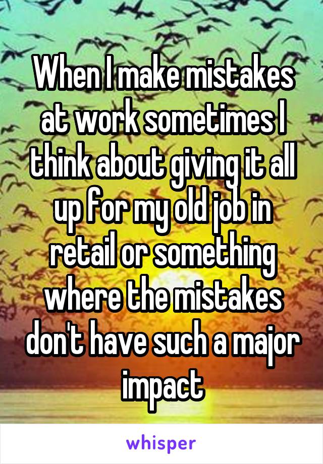 When I make mistakes at work sometimes I think about giving it all up for my old job in retail or something where the mistakes don't have such a major impact