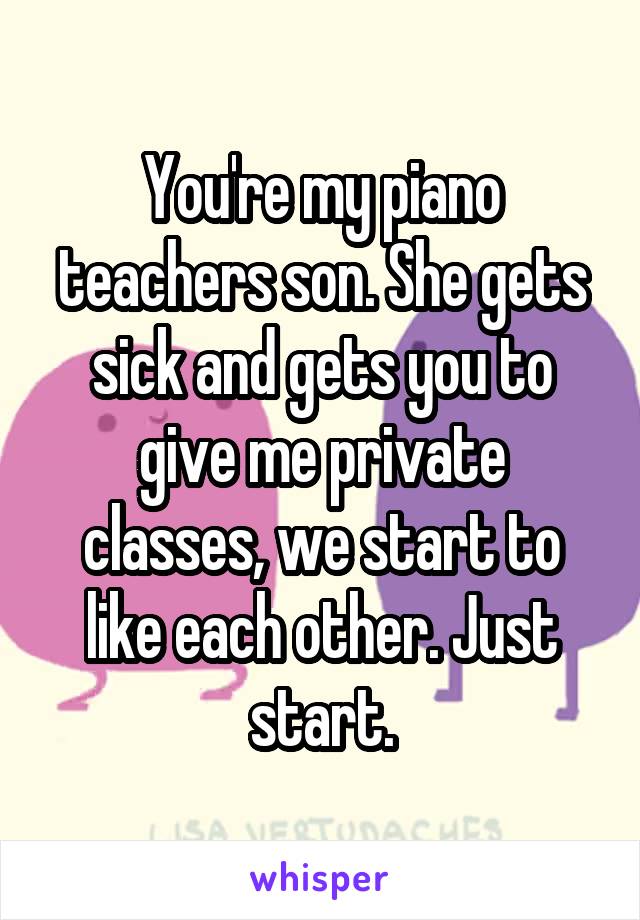 You're my piano teachers son. She gets sick and gets you to give me private classes, we start to like each other. Just start.