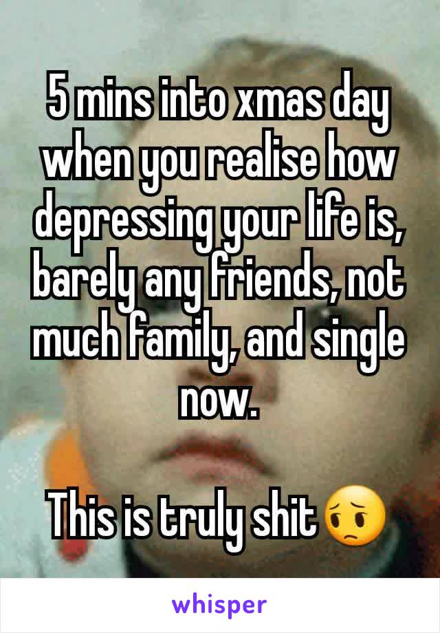 5 mins into xmas day when you realise how depressing your life is, barely any friends, not much family, and single now.

This is truly shit😔