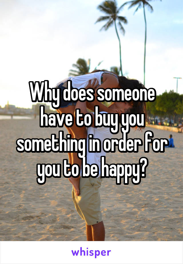 Why does someone have to buy you something in order for you to be happy?