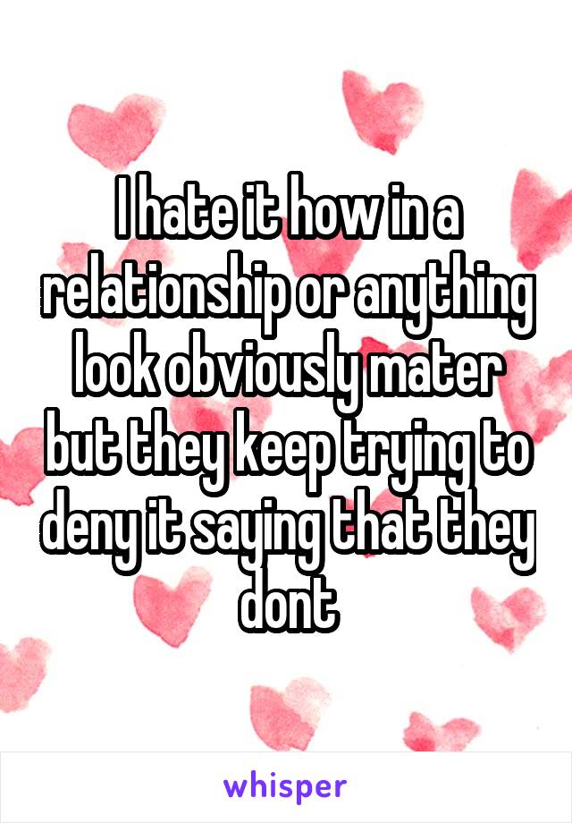 I hate it how in a relationship or anything look obviously mater but they keep trying to deny it saying that they dont