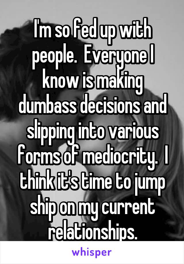 I'm so fed up with people.  Everyone I know is making dumbass decisions and slipping into various forms of mediocrity.  I think it's time to jump ship on my current relationships.