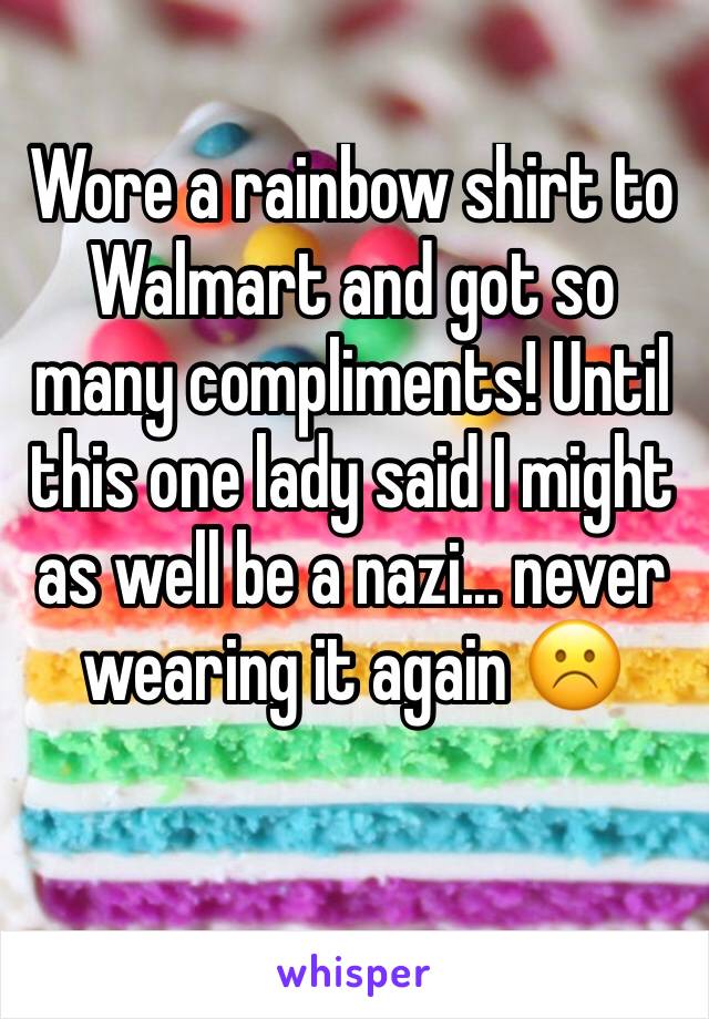 Wore a rainbow shirt to Walmart and got so many compliments! Until this one lady said I might as well be a nazi... never wearing it again ☹️