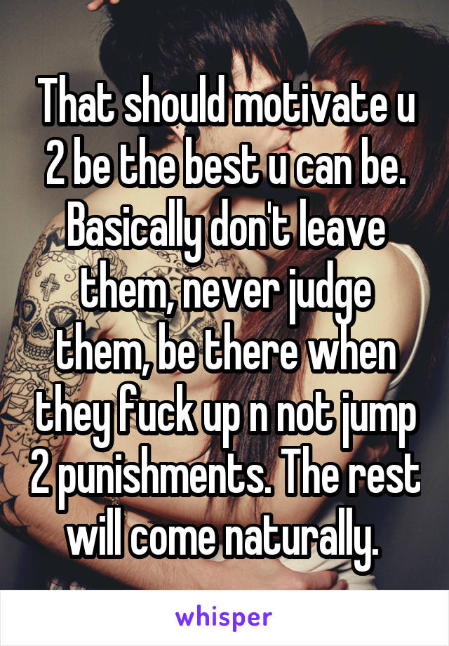 That should motivate u 2 be the best u can be. Basically don't leave them, never judge them, be there when they fuck up n not jump 2 punishments. The rest will come naturally. 