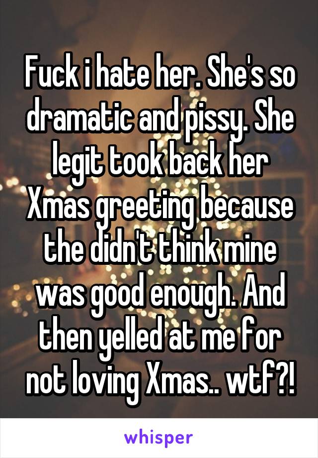 Fuck i hate her. She's so dramatic and pissy. She legit took back her Xmas greeting because the didn't think mine was good enough. And then yelled at me for not loving Xmas.. wtf?!