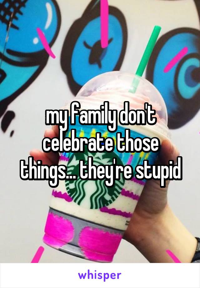 my family don't celebrate those things... they're stupid