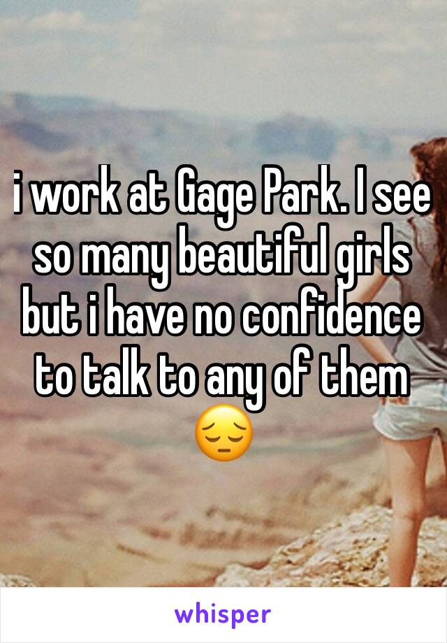 i work at Gage Park. I see so many beautiful girls but i have no confidence to talk to any of them 😔