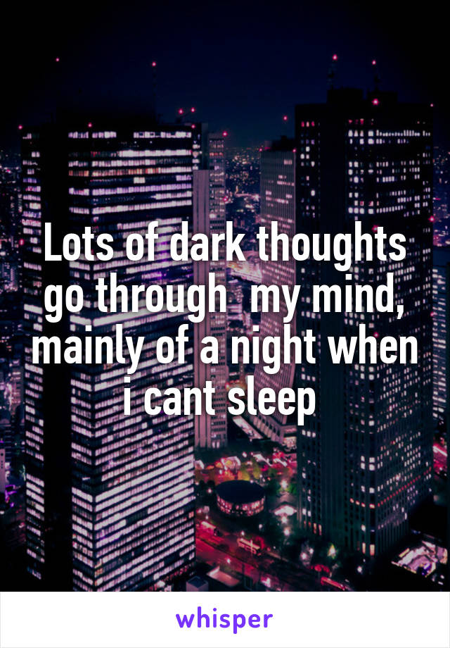 Lots of dark thoughts go through  my mind, mainly of a night when i cant sleep 