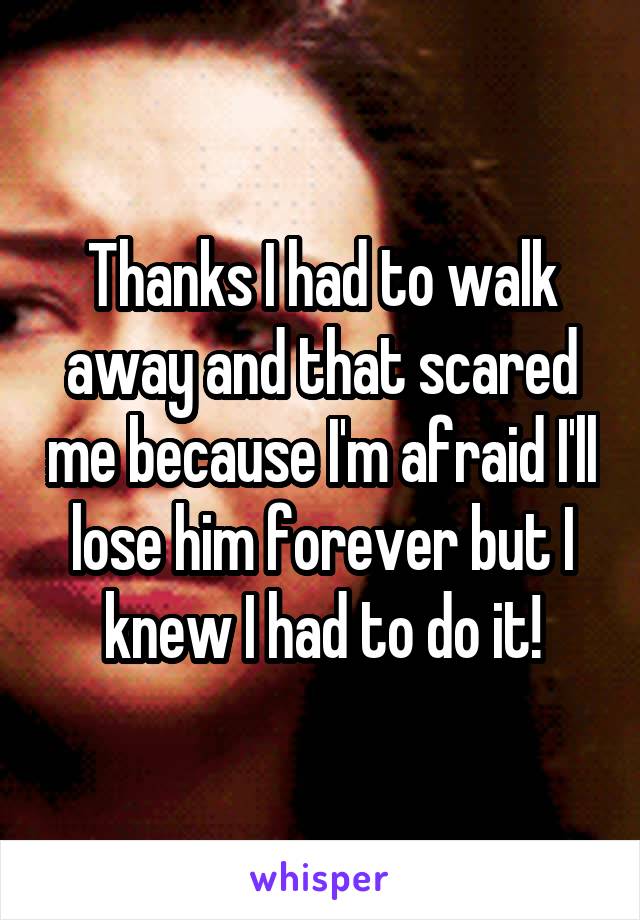 Thanks I had to walk away and that scared me because I'm afraid I'll lose him forever but I knew I had to do it!