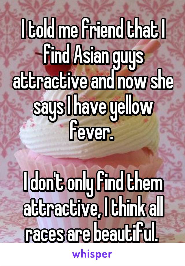 I told me friend that I find Asian guys attractive and now she says I have yellow fever. 

I don't only find them attractive, I think all races are beautiful. 