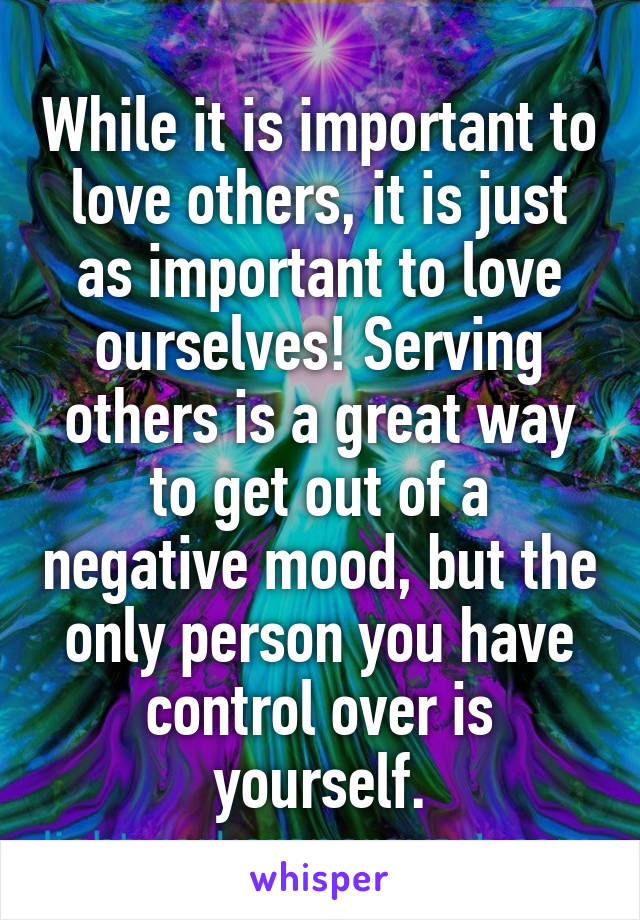 While it is important to love others, it is just as important to love ourselves! Serving others is a great way to get out of a negative mood, but the only person you have control over is yourself.