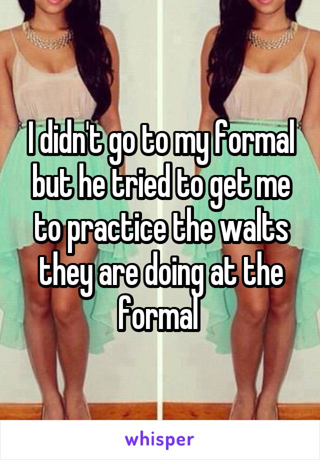 I didn't go to my formal but he tried to get me to practice the walts they are doing at the formal 