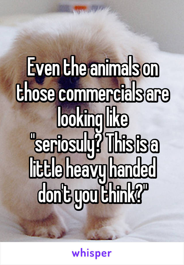 Even the animals on those commercials are looking like
 "seriosuly? This is a little heavy handed don't you think?"