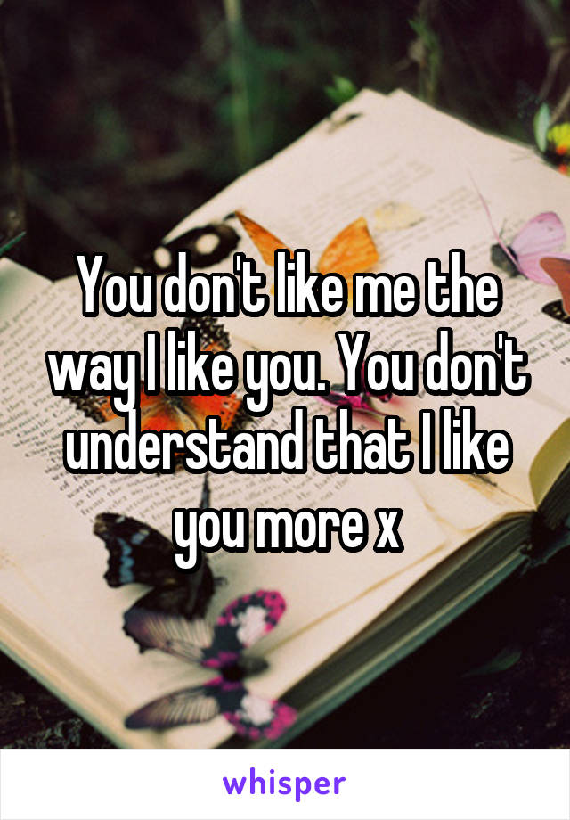 You don't like me the way I like you. You don't understand that I like you more x