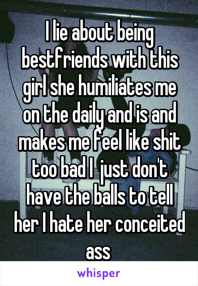 I lie about being bestfriends with this girl she humiliates me on the daily and is and makes me feel like shit too bad I  just don't have the balls to tell her I hate her conceited ass 