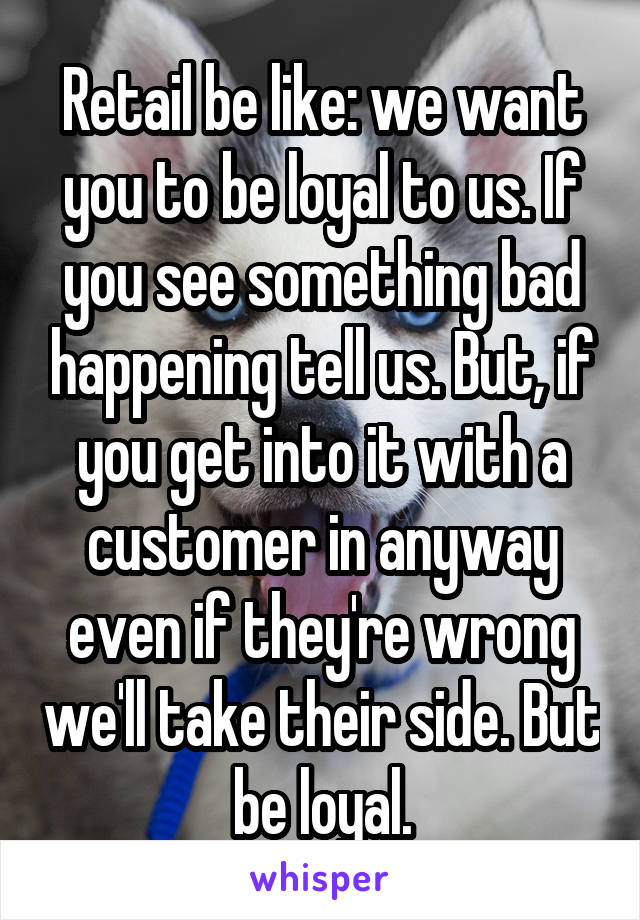 Retail be like: we want you to be loyal to us. If you see something bad happening tell us. But, if you get into it with a customer in anyway even if they're wrong we'll take their side. But be loyal.