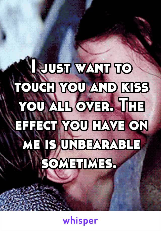 I just want to touch you and kiss you all over. The effect you have on me is unbearable sometimes. 