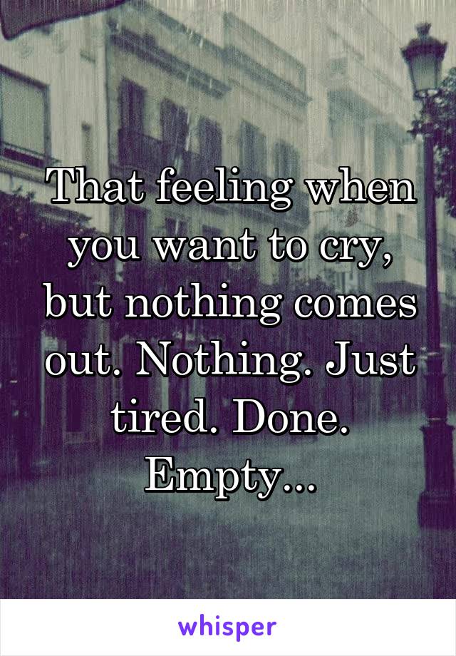 That feeling when you want to cry, but nothing comes out. Nothing. Just tired. Done. Empty...