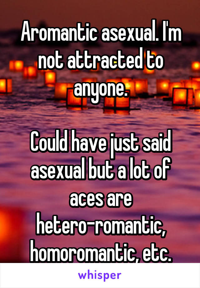 Aromantic asexual. I'm not attracted to anyone.

Could have just said asexual but a lot of aces are hetero-romantic, homoromantic, etc.