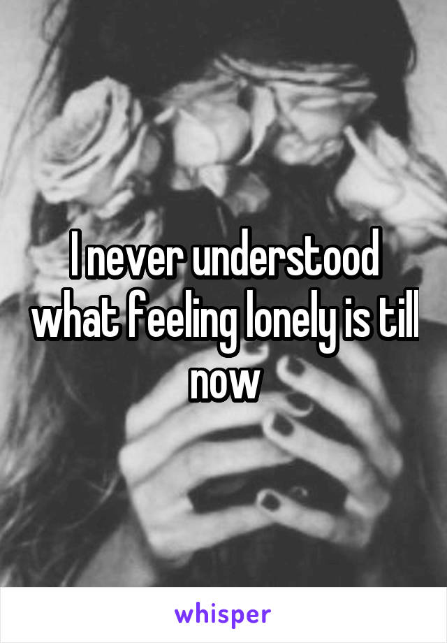 I never understood what feeling lonely is till now