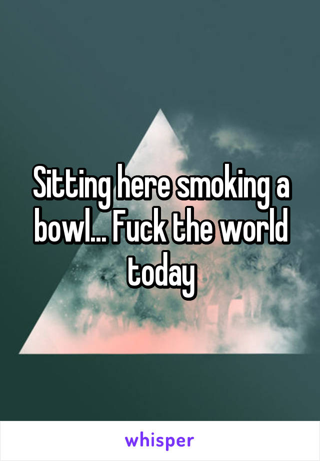 Sitting here smoking a bowl... Fuck the world today