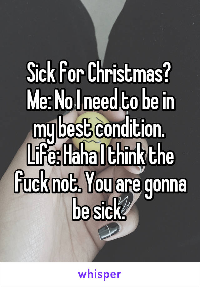 Sick for Christmas? 
Me: No I need to be in my best condition. 
Life: Haha I think the fuck not. You are gonna be sick. 