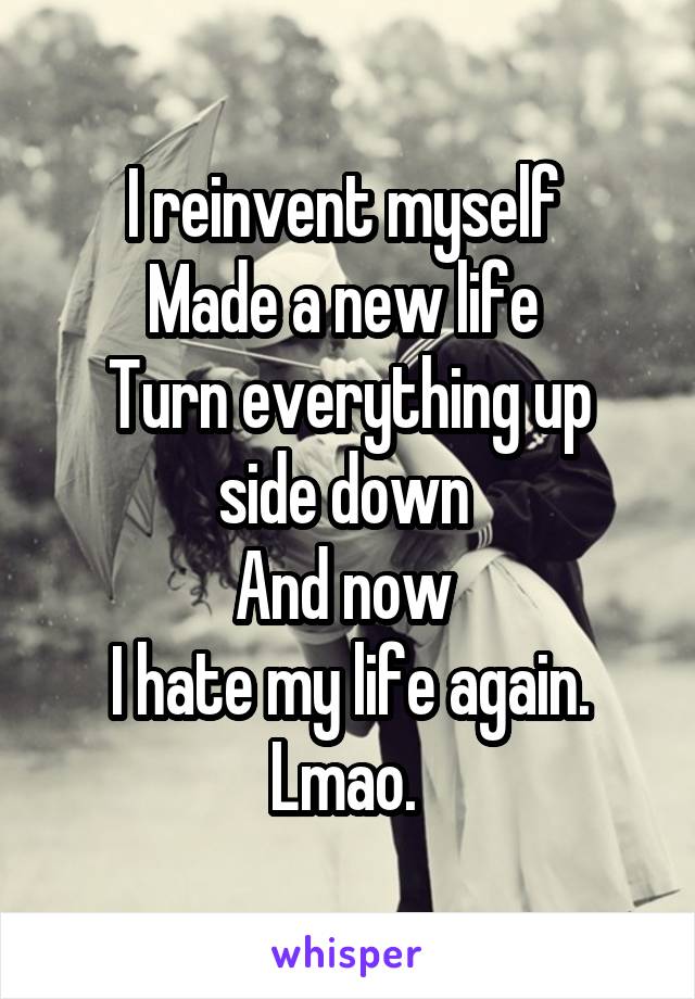 I reinvent myself 
Made a new life 
Turn everything up side down 
And now 
I hate my life again. Lmao. 