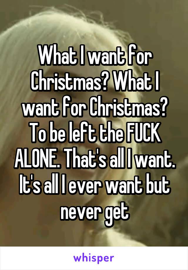 What I want for Christmas? What I want for Christmas? To be left the FUCK ALONE. That's all I want. It's all I ever want but never get