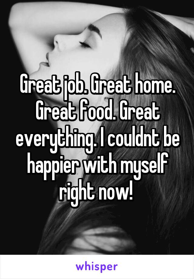 Great job. Great home. Great food. Great everything. I couldnt be happier with myself right now! 