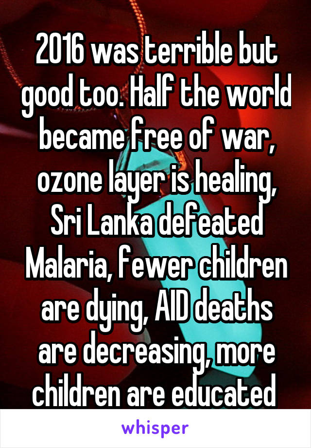 2016 was terrible but good too. Half the world became free of war, ozone layer is healing, Sri Lanka defeated Malaria, fewer children are dying, AID deaths are decreasing, more children are educated 