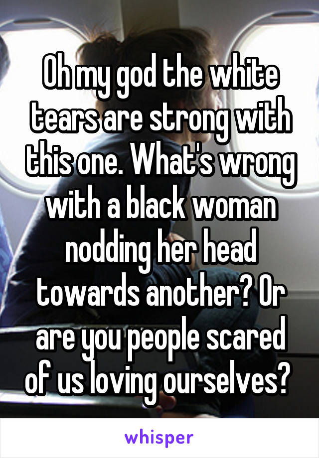 Oh my god the white tears are strong with this one. What's wrong with a black woman nodding her head towards another? Or are you people scared of us loving ourselves? 