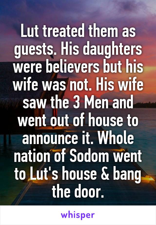 Lut treated them as guests. His daughters were believers but his wife was not. His wife saw the 3 Men and went out of house to announce it. Whole nation of Sodom went to Lut's house & bang the door.