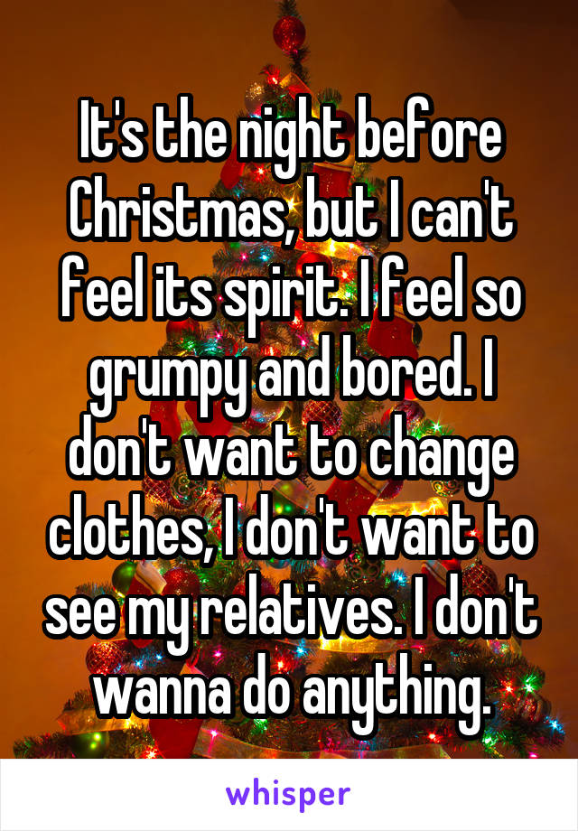 It's the night before Christmas, but I can't feel its spirit. I feel so grumpy and bored. I don't want to change clothes, I don't want to see my relatives. I don't wanna do anything.