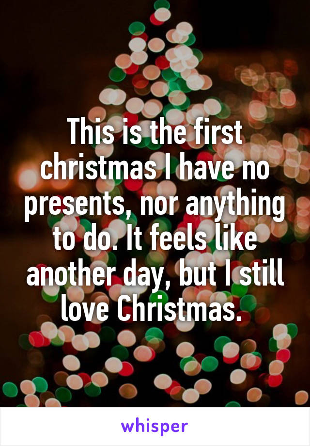 This is the first christmas I have no presents, nor anything to do. It feels like another day, but I still love Christmas. 