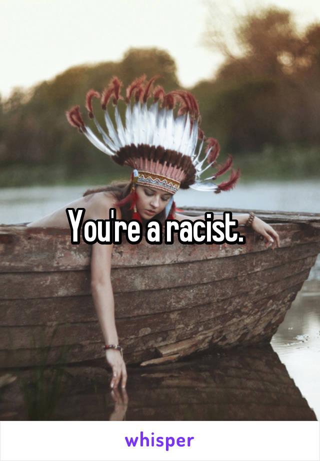 You're a racist.  