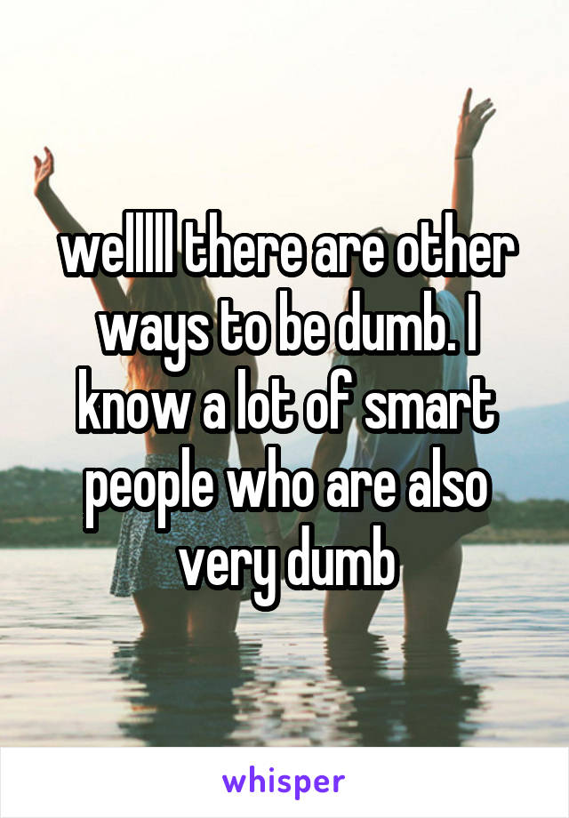 welllll there are other ways to be dumb. I know a lot of smart people who are also very dumb