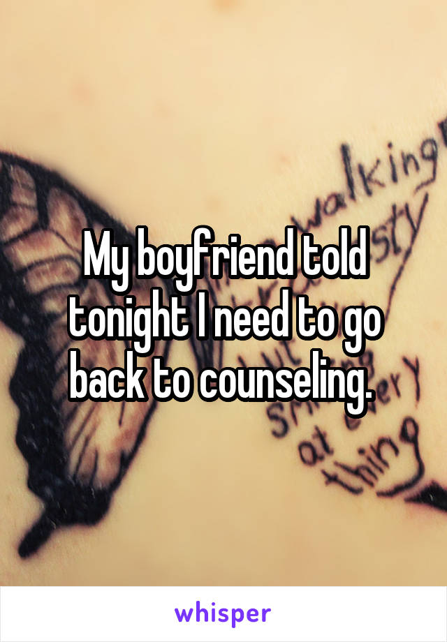 My boyfriend told tonight I need to go back to counseling. 