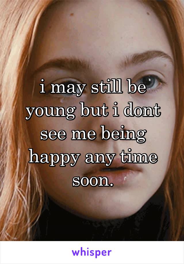 i may still be young but i dont see me being happy any time soon.