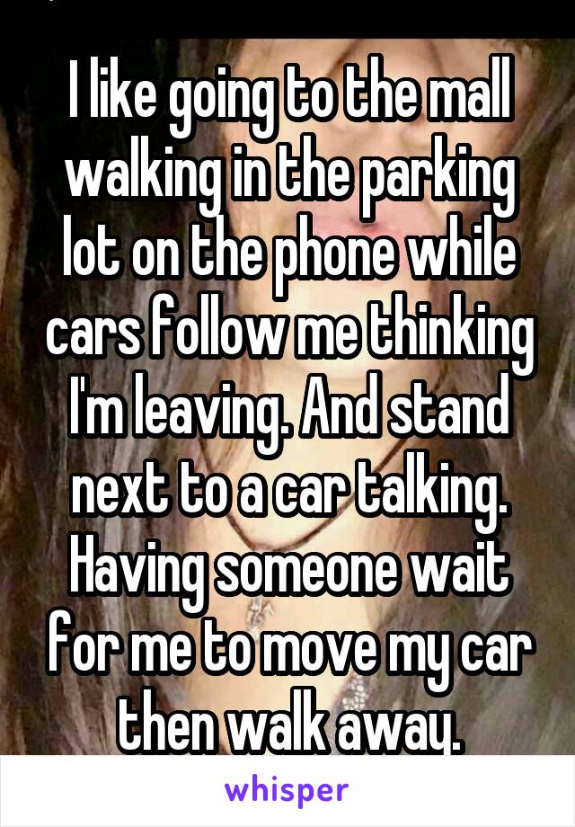 I like going to the mall walking in the parking lot on the phone while cars follow me thinking I'm leaving. And stand next to a car talking. Having someone wait for me to move my car then walk away.