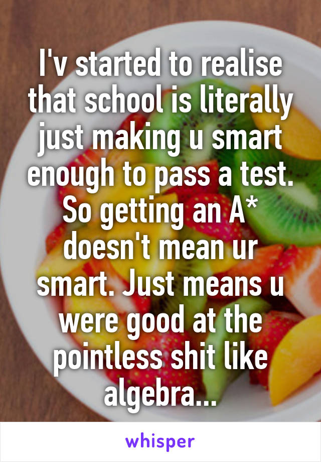 I'v started to realise that school is literally just making u smart enough to pass a test. So getting an A* doesn't mean ur smart. Just means u were good at the pointless shit like algebra...