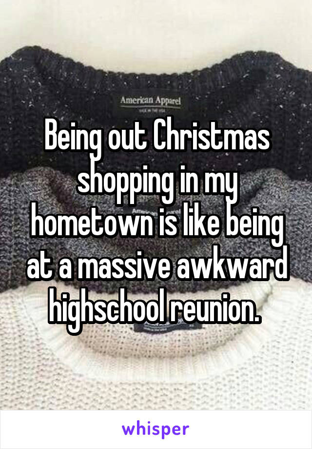 Being out Christmas shopping in my hometown is like being at a massive awkward highschool reunion. 