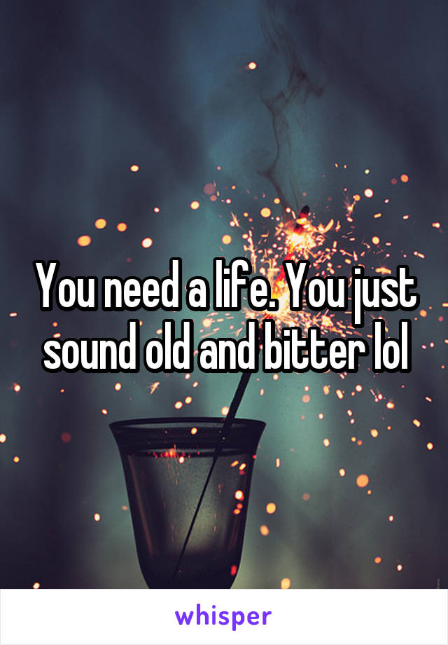 You need a life. You just sound old and bitter lol