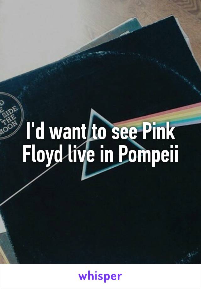 I'd want to see Pink Floyd live in Pompeii