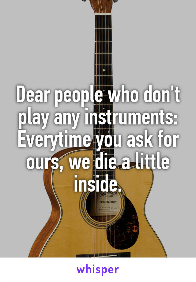 Dear people who don't play any instruments: Everytime you ask for ours, we die a little inside.