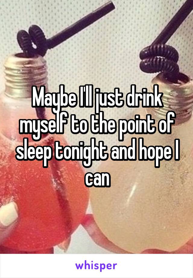 Maybe I'll just drink myself to the point of sleep tonight and hope I can